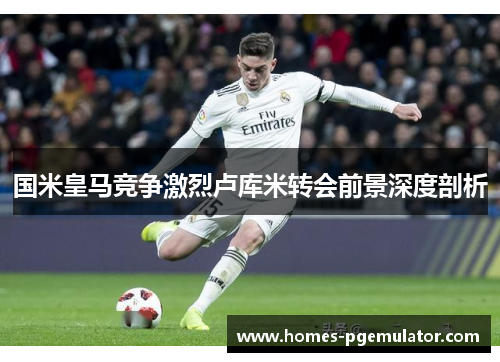 国米皇马竞争激烈卢库米转会前景深度剖析